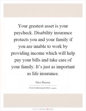 Your greatest asset is your paycheck. Disability insurance protects you and your family if you are unable to work by providing income which will help pay your bills and take care of your family. It’s just as important as life insurance Picture Quote #1