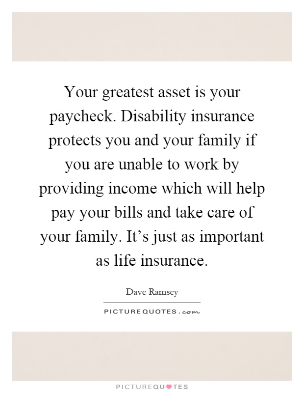 Your greatest asset is your paycheck. Disability insurance protects you and your family if you are unable to work by providing income which will help pay your bills and take care of your family. It's just as important as life insurance Picture Quote #1