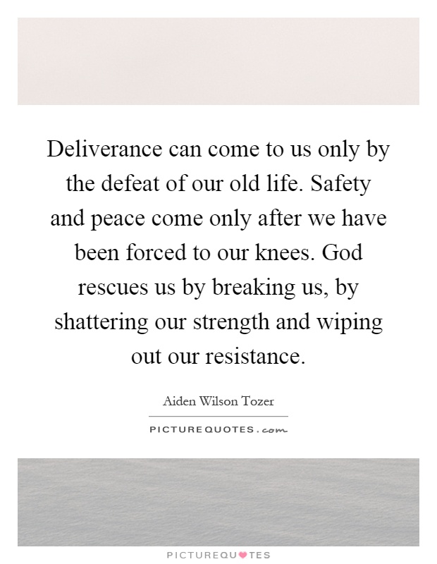 Deliverance can come to us only by the defeat of our old life. Safety and peace come only after we have been forced to our knees. God rescues us by breaking us, by shattering our strength and wiping out our resistance Picture Quote #1