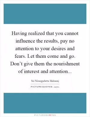 Having realized that you cannot influence the results, pay no attention to your desires and fears. Let them come and go. Don’t give them the nourishment of interest and attention Picture Quote #1