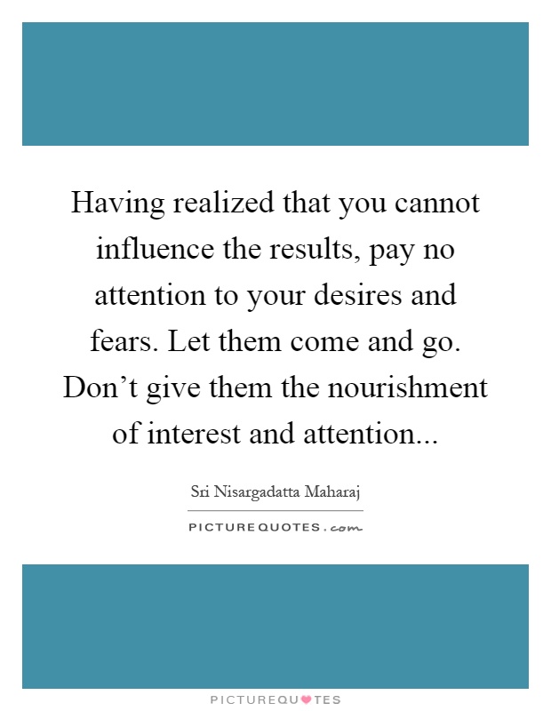 Having realized that you cannot influence the results, pay no attention to your desires and fears. Let them come and go. Don't give them the nourishment of interest and attention Picture Quote #1