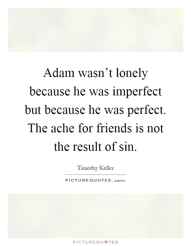 Adam wasn't lonely because he was imperfect but because he was perfect. The ache for friends is not the result of sin Picture Quote #1