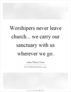 Worshipers never leave church... we carry our sanctuary with us wherever we go Picture Quote #1