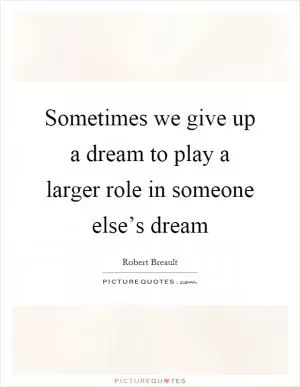 Sometimes we give up a dream to play a larger role in someone else’s dream Picture Quote #1