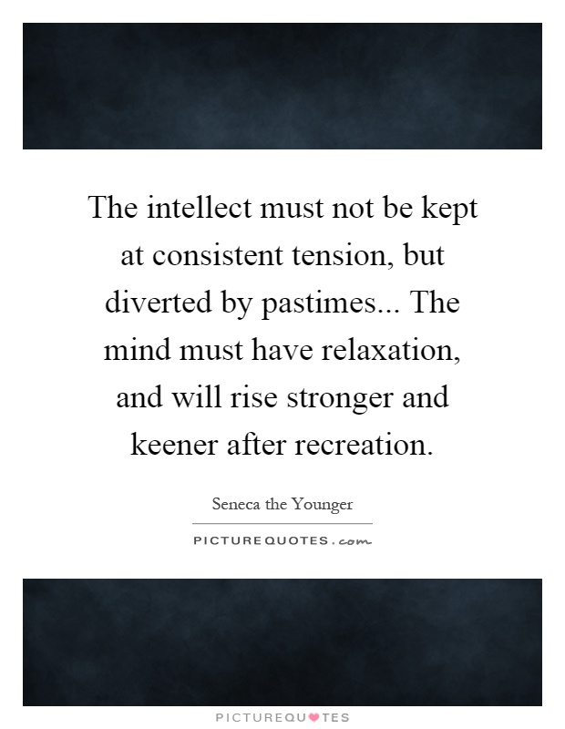 The intellect must not be kept at consistent tension, but diverted by pastimes... The mind must have relaxation, and will rise stronger and keener after recreation Picture Quote #1
