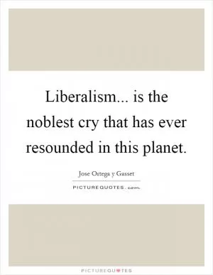 Liberalism... is the noblest cry that has ever resounded in this planet Picture Quote #1