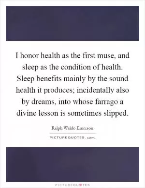 I honor health as the first muse, and sleep as the condition of health. Sleep benefits mainly by the sound health it produces; incidentally also by dreams, into whose farrago a divine lesson is sometimes slipped Picture Quote #1