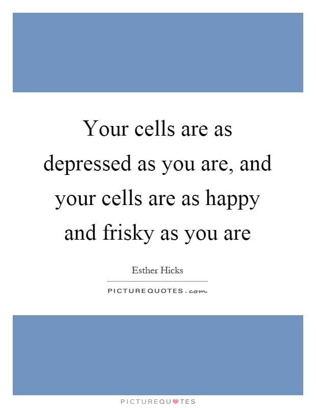 Your cells are as depressed as you are, and your cells are as happy and frisky as you are Picture Quote #1