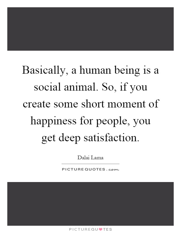 Basically, a human being is a social animal. So, if you create some short moment of happiness for people, you get deep satisfaction Picture Quote #1