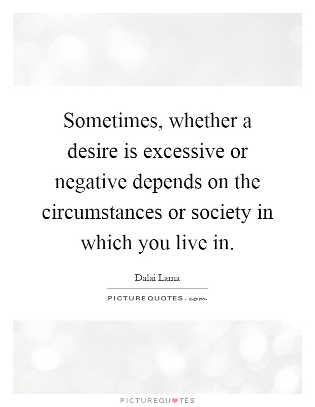 Sometimes, whether a desire is excessive or negative depends on the circumstances or society in which you live in Picture Quote #1
