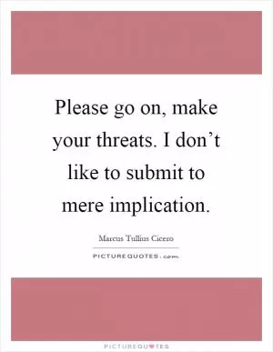 Please go on, make your threats. I don’t like to submit to mere implication Picture Quote #1
