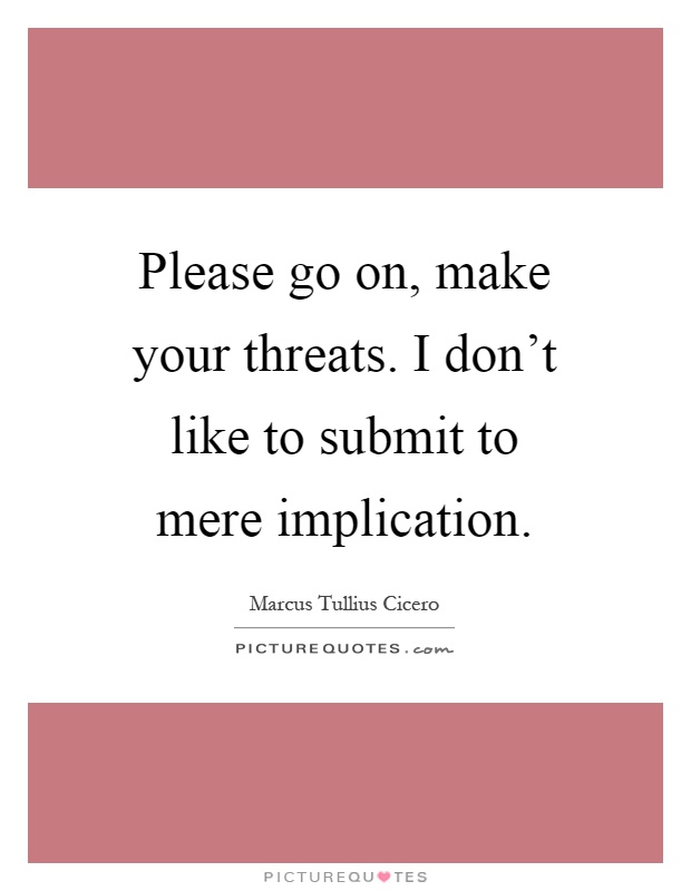 Please go on, make your threats. I don't like to submit to mere implication Picture Quote #1