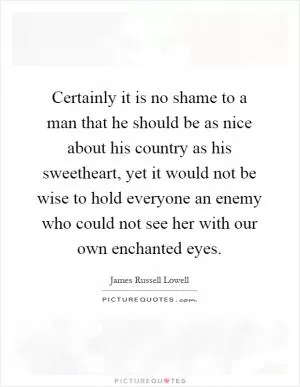Certainly it is no shame to a man that he should be as nice about his country as his sweetheart, yet it would not be wise to hold everyone an enemy who could not see her with our own enchanted eyes Picture Quote #1