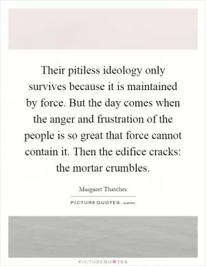 Their pitiless ideology only survives because it is maintained by force. But the day comes when the anger and frustration of the people is so great that force cannot contain it. Then the edifice cracks: the mortar crumbles Picture Quote #1