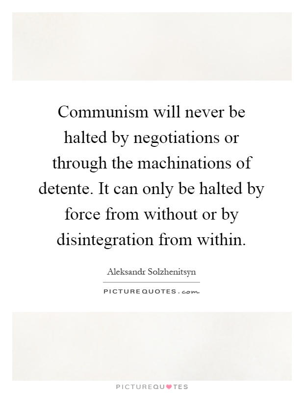 Communism will never be halted by negotiations or through the machinations of detente. It can only be halted by force from without or by disintegration from within Picture Quote #1