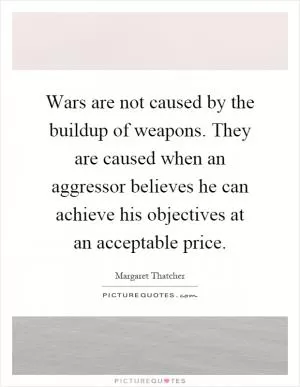 Wars are not caused by the buildup of weapons. They are caused when an aggressor believes he can achieve his objectives at an acceptable price Picture Quote #1