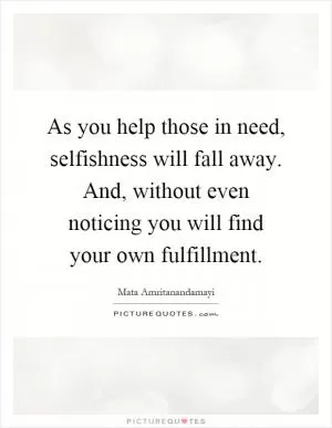 As you help those in need, selfishness will fall away. And, without even noticing you will find your own fulfillment Picture Quote #1