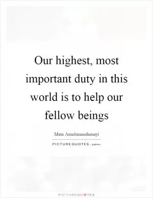Our highest, most important duty in this world is to help our fellow beings Picture Quote #1