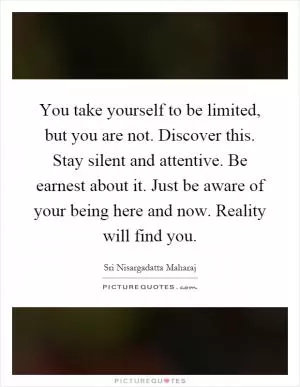 You take yourself to be limited, but you are not. Discover this. Stay silent and attentive. Be earnest about it. Just be aware of your being here and now. Reality will find you Picture Quote #1