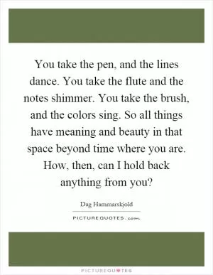 You take the pen, and the lines dance. You take the flute and the notes shimmer. You take the brush, and the colors sing. So all things have meaning and beauty in that space beyond time where you are. How, then, can I hold back anything from you? Picture Quote #1