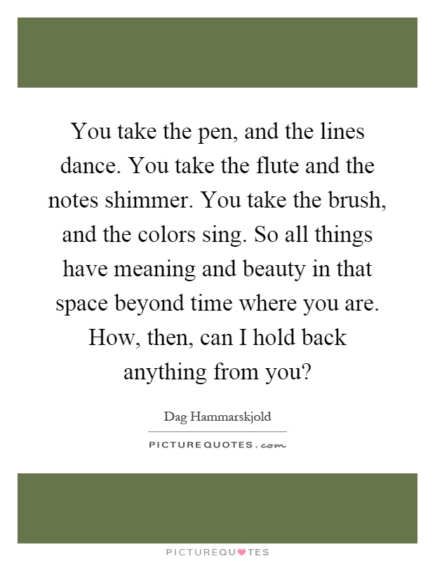 You take the pen, and the lines dance. You take the flute and the notes shimmer. You take the brush, and the colors sing. So all things have meaning and beauty in that space beyond time where you are. How, then, can I hold back anything from you? Picture Quote #1