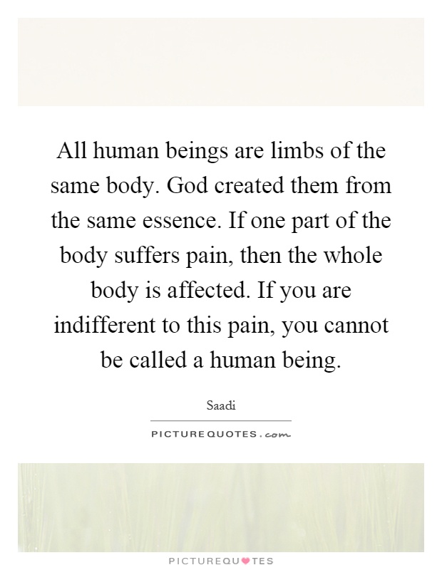 All human beings are limbs of the same body. God created them from the same essence. If one part of the body suffers pain, then the whole body is affected. If you are indifferent to this pain, you cannot be called a human being Picture Quote #1