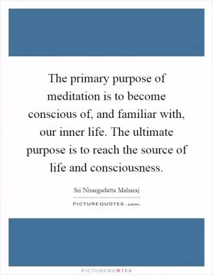 The primary purpose of meditation is to become conscious of, and familiar with, our inner life. The ultimate purpose is to reach the source of life and consciousness Picture Quote #1