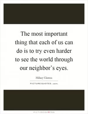 The most important thing that each of us can do is to try even harder to see the world through our neighbor’s eyes Picture Quote #1
