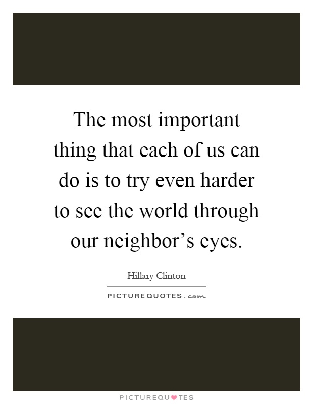 The most important thing that each of us can do is to try even harder to see the world through our neighbor's eyes Picture Quote #1