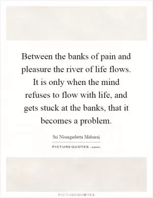 Between the banks of pain and pleasure the river of life flows. It is only when the mind refuses to flow with life, and gets stuck at the banks, that it becomes a problem Picture Quote #1