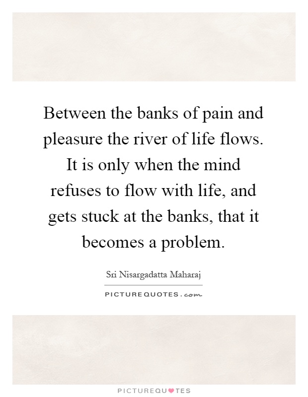 Between the banks of pain and pleasure the river of life flows. It is only when the mind refuses to flow with life, and gets stuck at the banks, that it becomes a problem Picture Quote #1