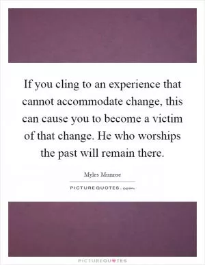 If you cling to an experience that cannot accommodate change, this can cause you to become a victim of that change. He who worships the past will remain there Picture Quote #1