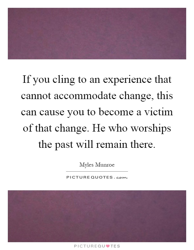 If you cling to an experience that cannot accommodate change, this can cause you to become a victim of that change. He who worships the past will remain there Picture Quote #1