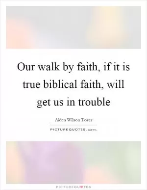 Our walk by faith, if it is true biblical faith, will get us in trouble Picture Quote #1