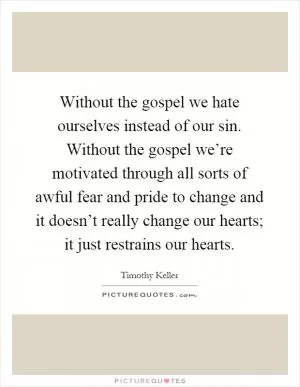 Without the gospel we hate ourselves instead of our sin. Without the gospel we’re motivated through all sorts of awful fear and pride to change and it doesn’t really change our hearts; it just restrains our hearts Picture Quote #1