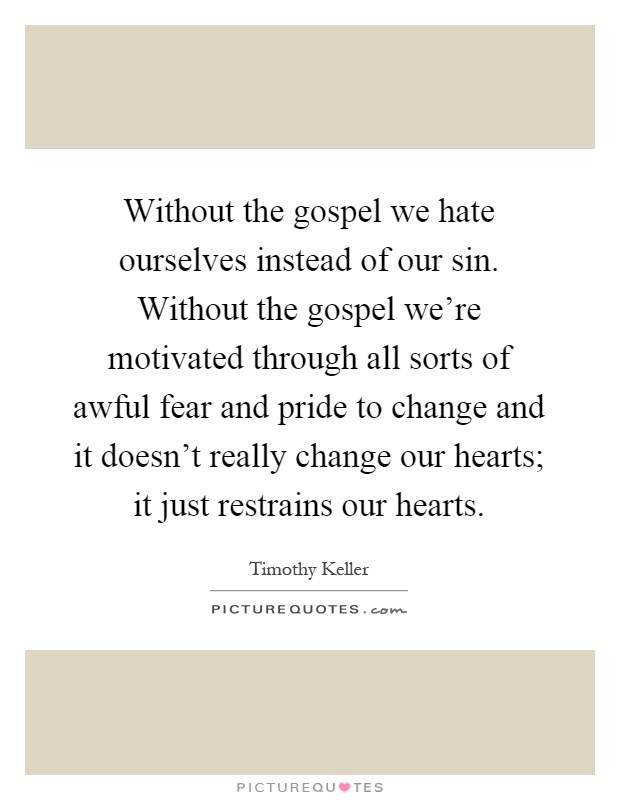 Without the gospel we hate ourselves instead of our sin. Without the gospel we're motivated through all sorts of awful fear and pride to change and it doesn't really change our hearts; it just restrains our hearts Picture Quote #1