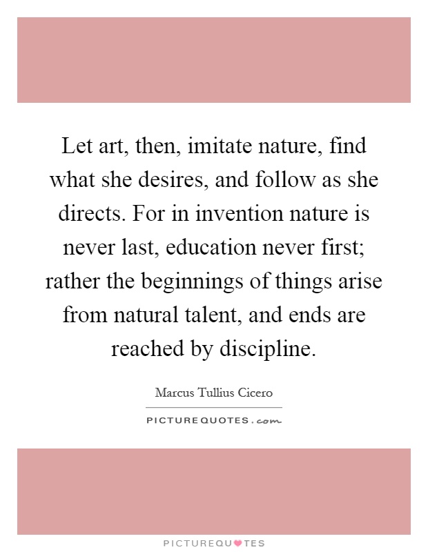 Let art, then, imitate nature, find what she desires, and follow as she directs. For in invention nature is never last, education never first; rather the beginnings of things arise from natural talent, and ends are reached by discipline Picture Quote #1