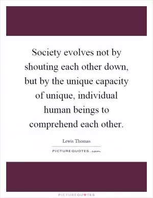 Society evolves not by shouting each other down, but by the unique capacity of unique, individual human beings to comprehend each other Picture Quote #1