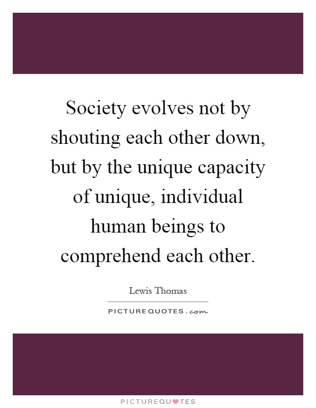 Society evolves not by shouting each other down, but by the unique capacity of unique, individual human beings to comprehend each other Picture Quote #1