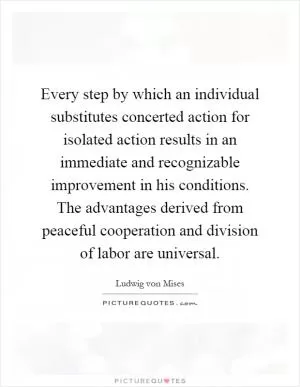 Every step by which an individual substitutes concerted action for isolated action results in an immediate and recognizable improvement in his conditions. The advantages derived from peaceful cooperation and division of labor are universal Picture Quote #1