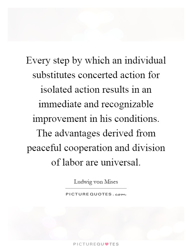Every step by which an individual substitutes concerted action for isolated action results in an immediate and recognizable improvement in his conditions. The advantages derived from peaceful cooperation and division of labor are universal Picture Quote #1