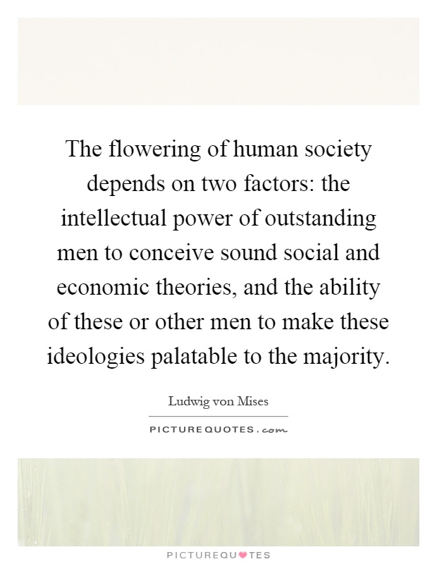 The flowering of human society depends on two factors: the intellectual power of outstanding men to conceive sound social and economic theories, and the ability of these or other men to make these ideologies palatable to the majority Picture Quote #1