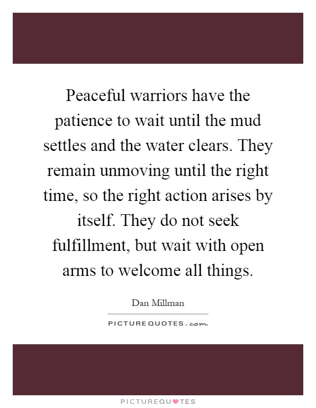 Peaceful warriors have the patience to wait until the mud settles and the water clears. They remain unmoving until the right time, so the right action arises by itself. They do not seek fulfillment, but wait with open arms to welcome all things Picture Quote #1