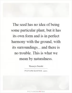 The seed has no idea of being some particular plant, but it has its own form and is in perfect harmony with the ground, with its surroundings... and there is no trouble. This is what we mean by naturalness Picture Quote #1