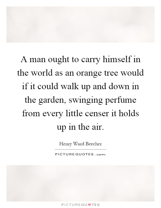 A man ought to carry himself in the world as an orange tree would if it could walk up and down in the garden, swinging perfume from every little censer it holds up in the air Picture Quote #1
