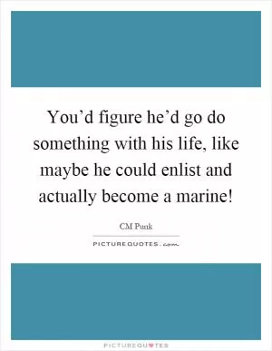 You’d figure he’d go do something with his life, like maybe he could enlist and actually become a marine! Picture Quote #1