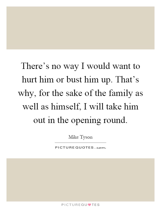 There's no way I would want to hurt him or bust him up. That's why, for the sake of the family as well as himself, I will take him out in the opening round Picture Quote #1