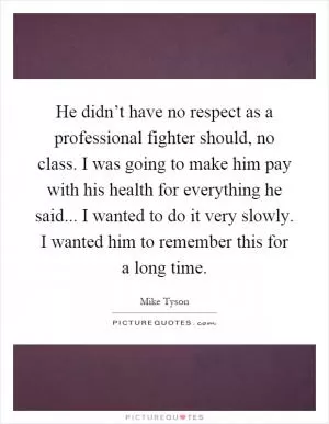 He didn’t have no respect as a professional fighter should, no class. I was going to make him pay with his health for everything he said... I wanted to do it very slowly. I wanted him to remember this for a long time Picture Quote #1