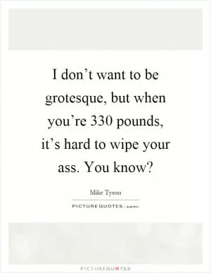 I don’t want to be grotesque, but when you’re 330 pounds, it’s hard to wipe your ass. You know? Picture Quote #1