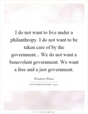 I do not want to live under a philanthropy. I do not want to be taken care of by the government... We do not want a benevolent government. We want a free and a just government Picture Quote #1